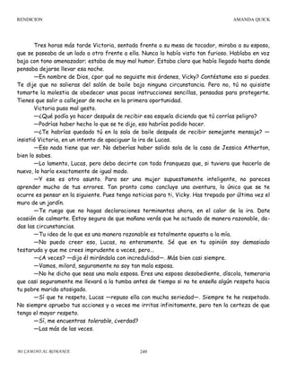 RENDICION

AMANDA QUICK

Tres horas más tarde Victoria, sentada frente a su mesa de tocador, miraba a su esposo,
que se paseaba de un lado a otro frente a ella. Nunca lo había visto tan furioso. Hablaba en voz
baja con tono amenazador; estaba de muy mal humor. Estaba claro que había llegado hasta donde
pensaba dejarse llevar esa noche.
—En nombre de Dios, ¿por qué no seguiste mis órdenes, Vicky? Contéstame eso si puedes.
Te dije que no salieras del salón de baile bajo ninguna circunstancia. Pero no, tú no quisiste
tomarte la molestia de obedecer unas pocas instrucciones sencillas, pensadas para protegerte.
Tienes que salir a callejear de noche en la primera oportunidad.
Victoria puso mal gesto.
—¿Qué podía yo hacer después de recibir esa esquela diciendo que tú corrías peligro?
—Podrías haber hecho lo que se te dijo, eso habrías podido hacer.
—¿Te habrías quedado tú en la sala de baile después de recibir semejante mensaje? —
insistió Victoria, en un intento de apaciguar la ira de Lucas.
—Eso nada tiene que ver. No deberías haber salido sola de la casa de Jessica Atherton,
bien lo sabes.
—Lo lamento, Lucas, pero debo decirte con toda franqueza que, si tuviera que hacerlo de
nuevo, lo haría exactamente de igual modo.
—Y ese es otro asunto. Para ser una mujer supuestamente inteligente, no pareces
aprender mucho de tus errores. Tan pronto como concluye una aventura, lo único que se te
ocurre es pensar en la siguiente. Pues tengo noticias para ti, Vicky. Has trepado por última vez el
muro de un jardín.
—Te ruego que no hagas declaraciones terminantes ahora, en el calor de la ira. Date
ocasión de calmarte. Estoy segura de que mañana verás que he actuado de manera razonable, dadas las circunstancias.
—Tu idea de lo que es una manera razonable es totalmente opuesta a la mía.
—No puedo creer eso, Lucas, no enteramente. Sé que en tu opinión soy demasiado
testaruda y que me crees imprudente a veces, pero...
—¿A veces? —dijo él mirándola con incredulidad—. Más bien casi siempre.
—Vamos, milord, seguramente no soy tan mala esposa.
—No he dicho que seas una mala esposa. Eres una esposa desobediente, díscola, temeraria
que casi seguramente me llevará a la tumba antes de tiempo si no te enseño algún respeto hacia
tu pobre marido atosigado.
—Sí que te respeto, Lucas —repuso ella con mucha seriedad—. Siempre te he respetado.
No siempre apruebo tus acciones y a veces me irritas infinitamente, pero ten la certeza de que
tengo el mayor respeto.
—Sí, me encuentras tolerable, ¿verdad?
—Las más de las veces.

MI CAMINO AL ROMANCE

249

 