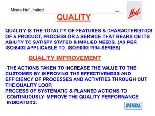 Minda Huf Limited Date
QUALITY
QUALITY IS THE TOTALITY OF FEATURES & CHARACTERISTICS
OF A PRODUCT, PROCESS OR A SERVICE THAT BEARS ON ITS
ABILITY TO SATISFY STATED & IMPLIED NEEDS. (AS PER
ISO:8402 APPLICABLE TO ISO:9000:1994 SERIES)
QUALITY IMPROVEMENT
-THE ACTIONS TAKEN TO INCREASE THE VALUE TO THE
CUSTOMER BY IMPROVING THE EFFECTIVENESS AND
EFFICIENCY OF PROCESSES AND ACTIVITIES THROUGH OUT
THE QUALITY LOOP.
PROCESS OF SYSTEMATIC & PLANNED ACTIONS TO
CONTINUOUSLY IMPROVE THE QUALITY PERFORMANCE
INDICATORS.
 