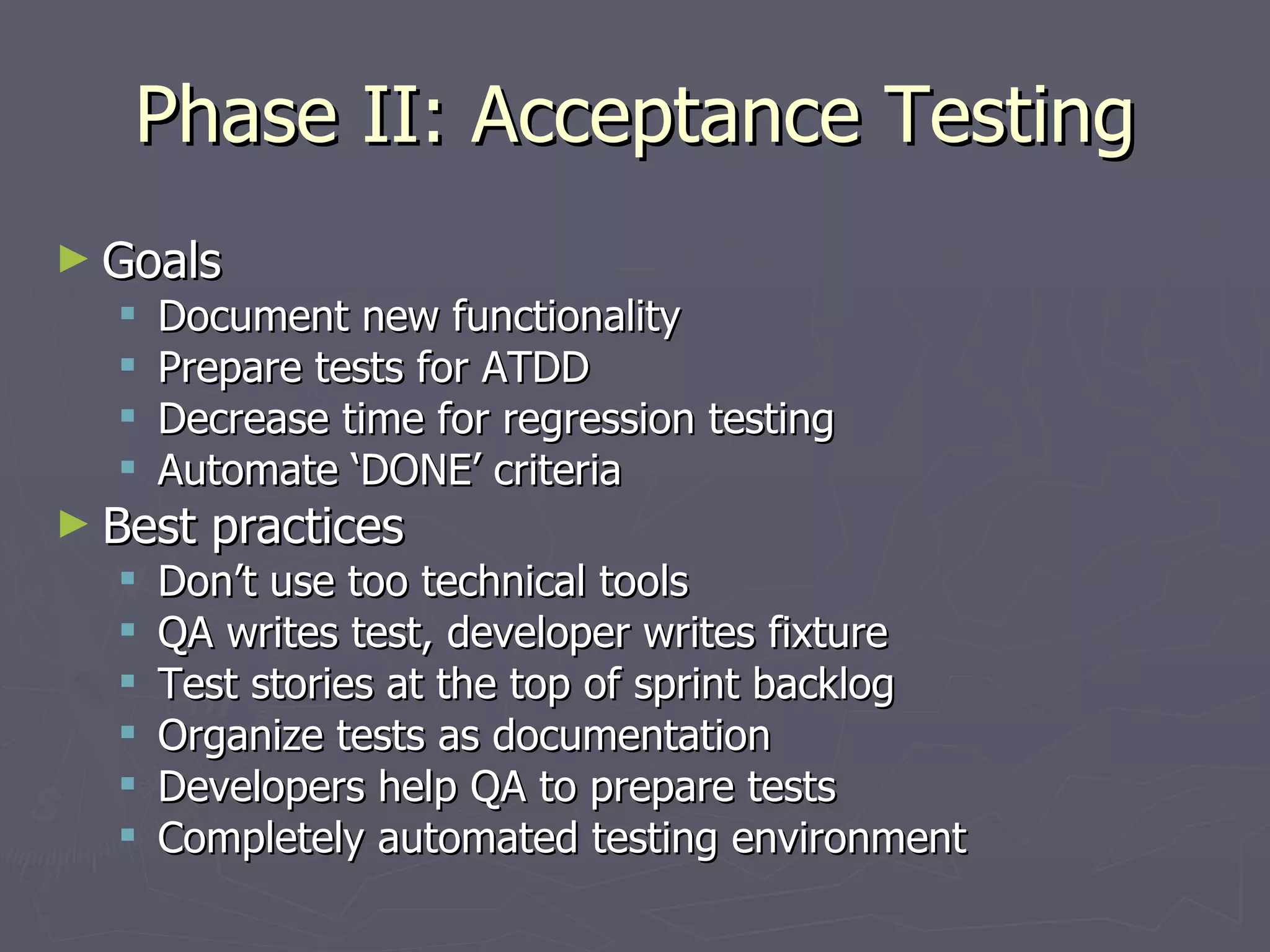 Phase II: Acceptance Testing Goals Document new functionality Prepare tests for ATDD Decrease time for regression testing Automate ‘DONE’ criteria Best practices Don’t use too technical tools QA writes test, developer writes fixture Test stories at the top of sprint backlog Organize tests as documentation Developers help QA to prepare tests Completely automated testing environment 