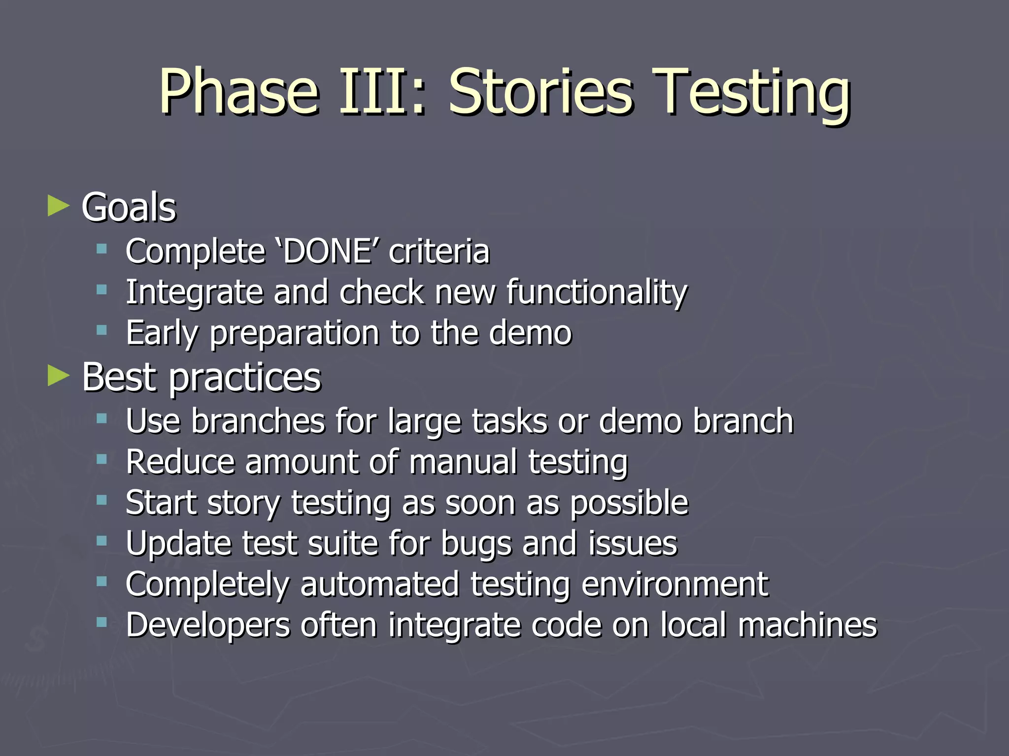 Phase III: Stories Testing Goals Complete ‘DONE’ criteria Integrate and check new functionality Early preparation to the demo Best practices Use branches for large tasks or demo branch Reduce amount of manual testing Start story testing as soon as possible Update test suite for bugs and issues Completely automated testing environment Developers often integrate code on local machines 