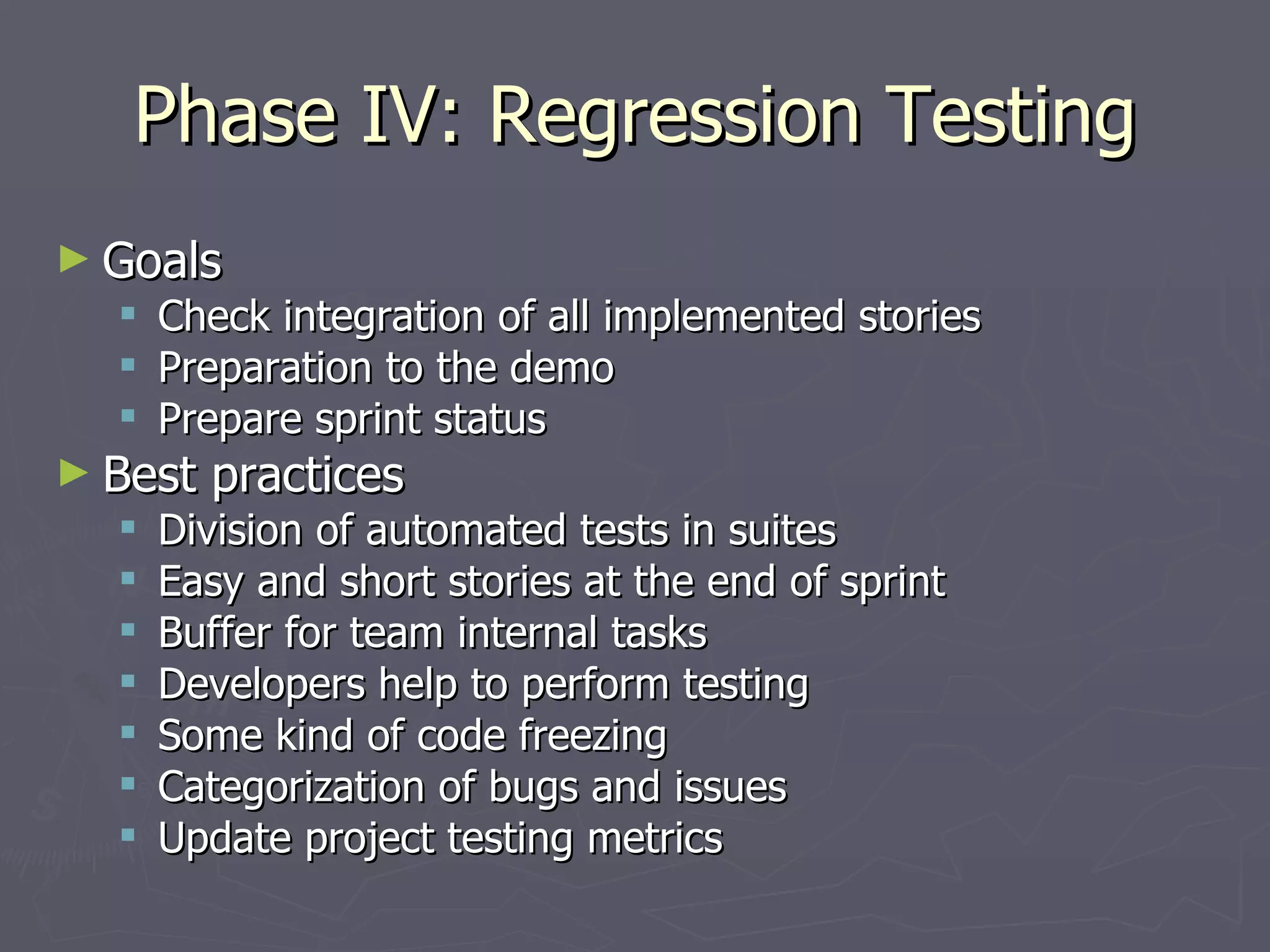 Phase IV: Regression Testing Goals  Check integration of all implemented stories Preparation to the demo Prepare sprint status Best practices Division of automated tests in suites Easy and short stories at the end of sprint Buffer for team internal tasks Developers help to perform testing Some kind of code freezing Categorization of bugs and issues Update project testing metrics 