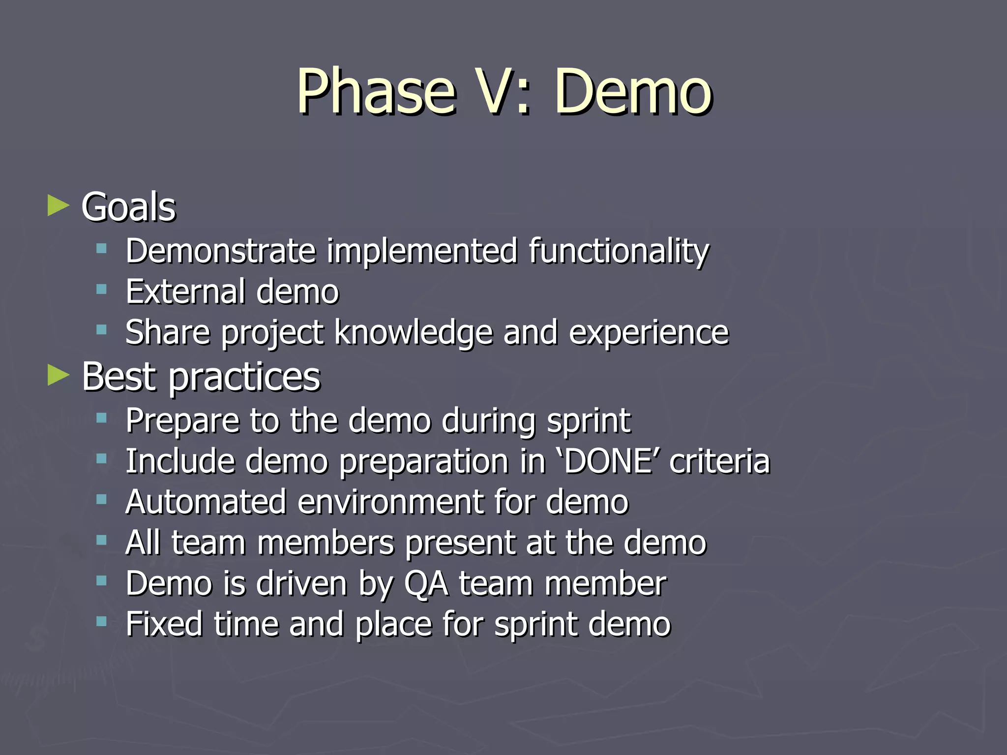 Phase V: Demo Goals Demonstrate implemented functionality External demo Share project knowledge and experience Best practices Prepare to the demo during sprint Include demo preparation in ‘DONE’ criteria Automated environment for demo All team members present at the demo Demo is driven by QA team member Fixed time and place for sprint demo 