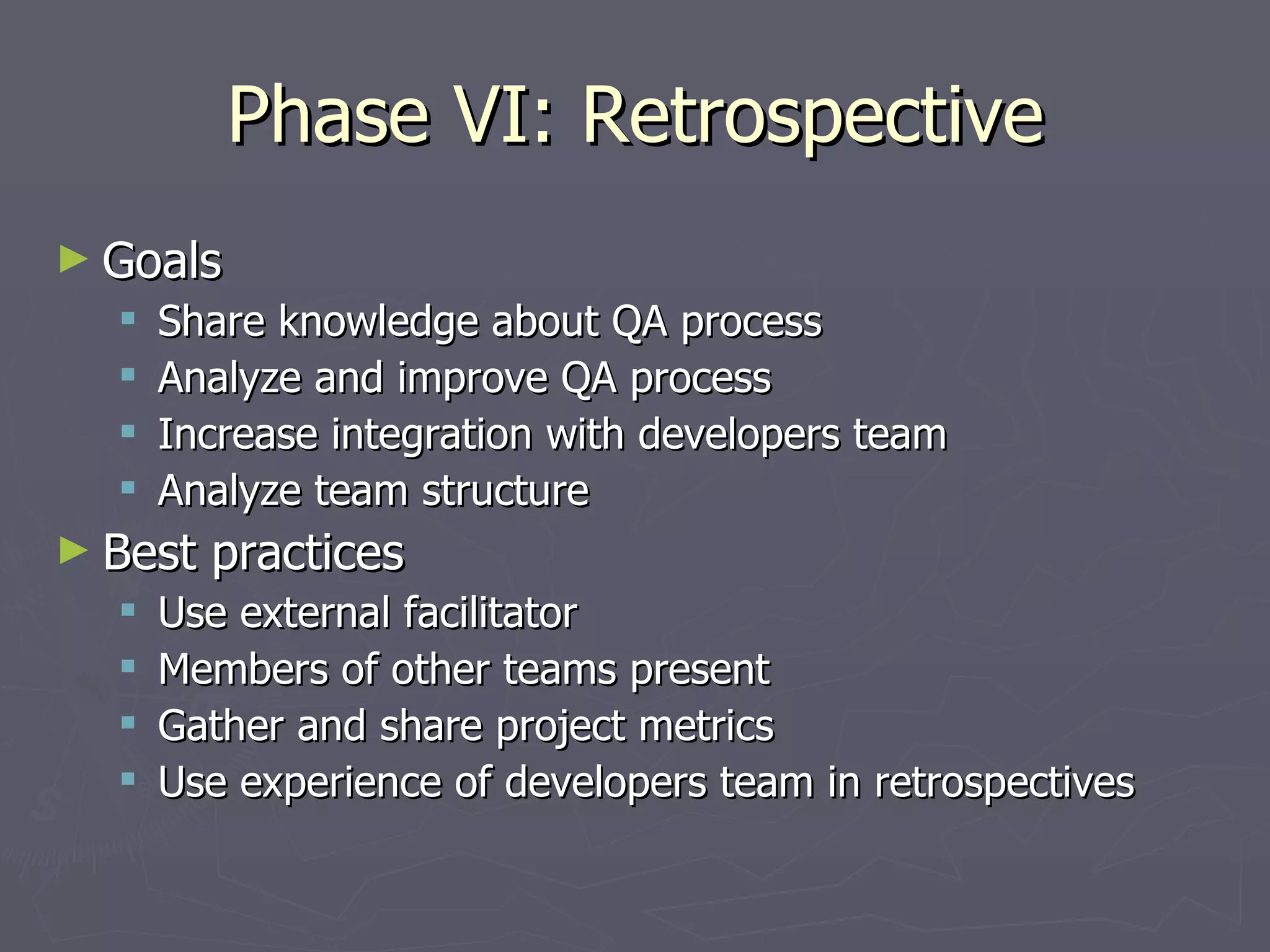 Phase VI: Retrospective Goals Share knowledge about QA process Analyze and improve QA process Increase integration with developers team Analyze team structure Best practices Use external facilitator Members of other teams present Gather and share project metrics Use experience of developers team in retrospectives 