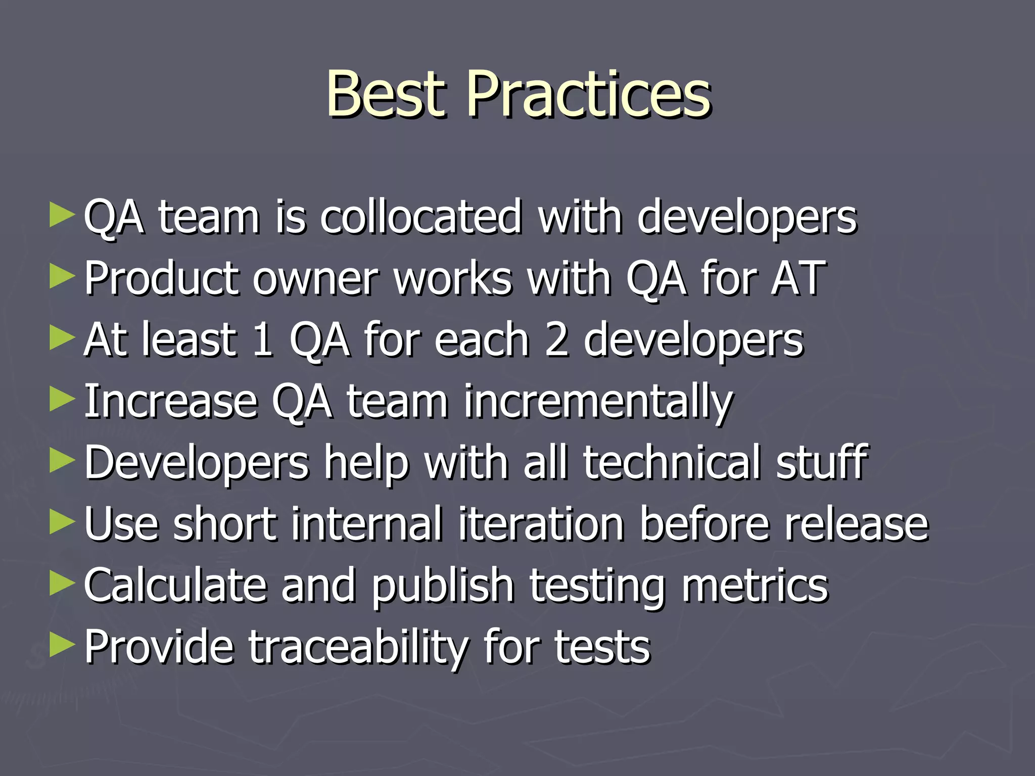 Best Practices QA team is collocated with developers Product owner works with QA for AT At least 1 QA for each 2 developers Increase QA team incrementally Developers help with all technical stuff Use short internal iteration before release Calculate and publish testing metrics Provide traceability for tests 