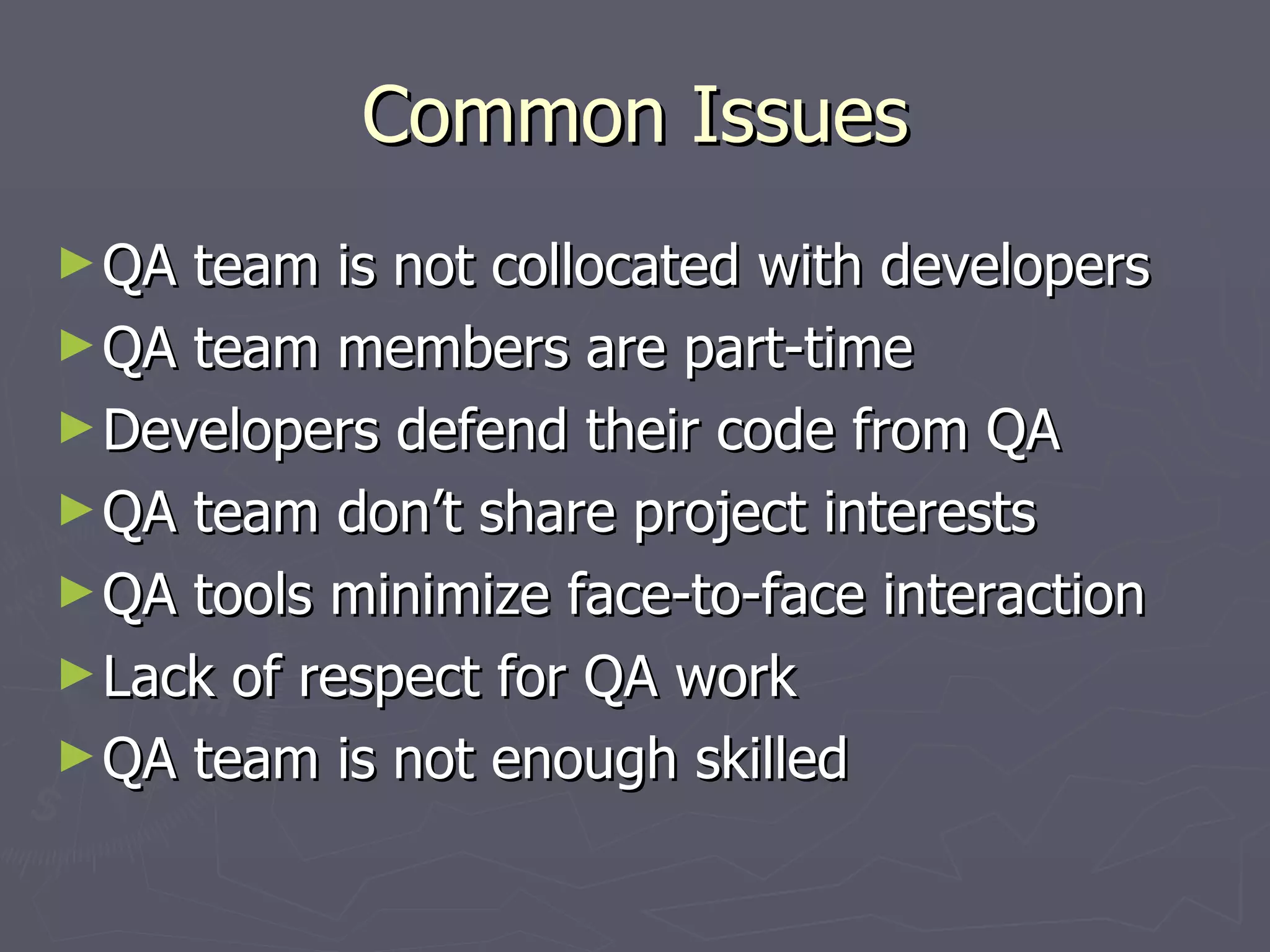 Common Issues QA team is not collocated with developers QA team members are part-time Developers defend their code from QA QA team don’t share project interests QA tools minimize face-to-face interaction Lack of respect for QA work QA team is not enough skilled 