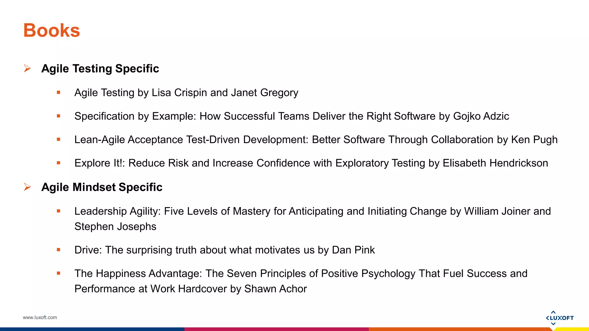 www.luxoft.com
Books
 Agile Testing Specific
 Agile Testing by Lisa Crispin and Janet Gregory
 Specification by Example: How Successful Teams Deliver the Right Software by Gojko Adzic
 Lean-Agile Acceptance Test-Driven Development: Better Software Through Collaboration by Ken Pugh
 Explore It!: Reduce Risk and Increase Confidence with Exploratory Testing by Elisabeth Hendrickson
 Agile Mindset Specific
 Leadership Agility: Five Levels of Mastery for Anticipating and Initiating Change by William Joiner and
Stephen Josephs
 Drive: The surprising truth about what motivates us by Dan Pink
 The Happiness Advantage: The Seven Principles of Positive Psychology That Fuel Success and
Performance at Work Hardcover by Shawn Achor
 