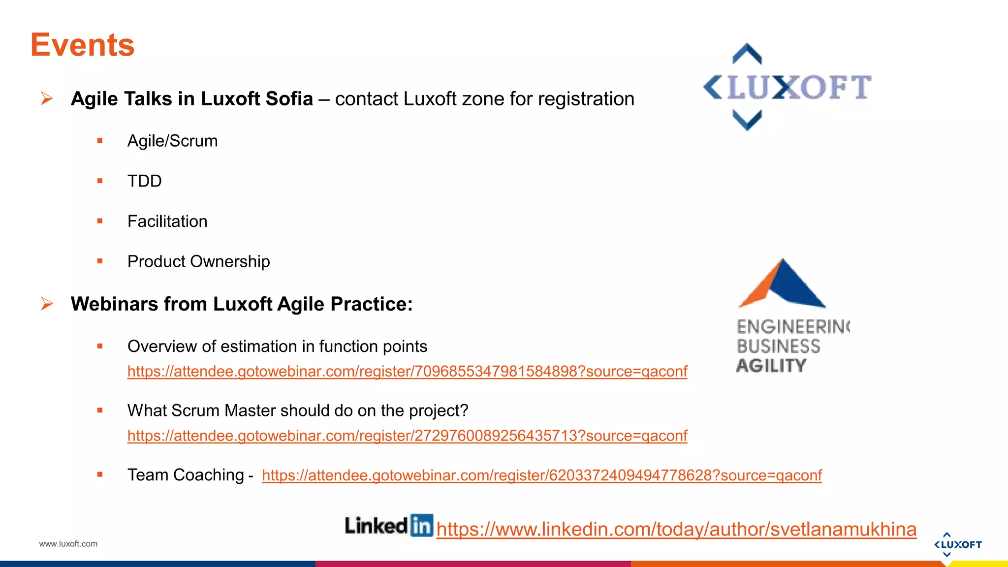 www.luxoft.com
Events
 Agile Talks in Luxoft Sofia – contact Luxoft zone for registration
 Agile/Scrum
 TDD
 Facilitation
 Product Ownership
 Webinars from Luxoft Agile Practice:
 Overview of estimation in function points
https://attendee.gotowebinar.com/register/7096855347981584898?source=qaconf
 What Scrum Master should do on the project?
https://attendee.gotowebinar.com/register/2729760089256435713?source=qaconf
 Team Coaching - https://attendee.gotowebinar.com/register/6203372409494778628?source=qaconf
https://www.linkedin.com/today/author/svetlanamukhina
 