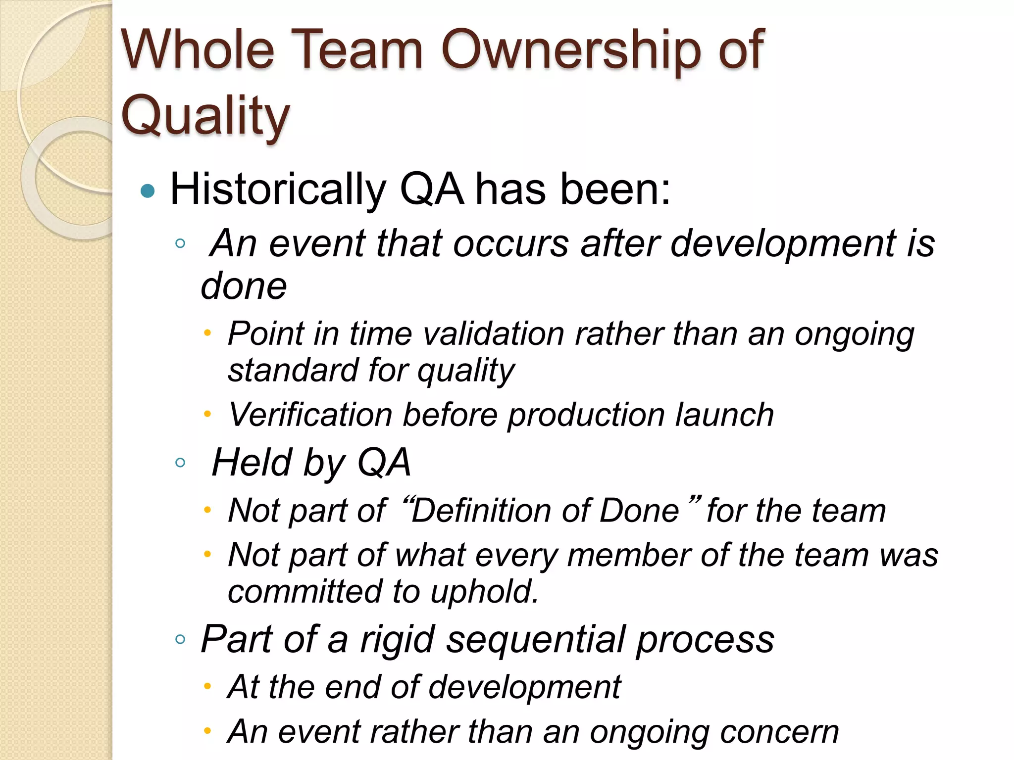 Whole Team Ownership of
Quality
 Historically QA has been:
◦ An event that occurs after development is
done
 Point in time validation rather than an ongoing
standard for quality
 Verification before production launch
◦ Held by QA
 Not part of “Definition of Done” for the team
 Not part of what every member of the team was
committed to uphold.
◦ Part of a rigid sequential process
 At the end of development
 An event rather than an ongoing concern
 