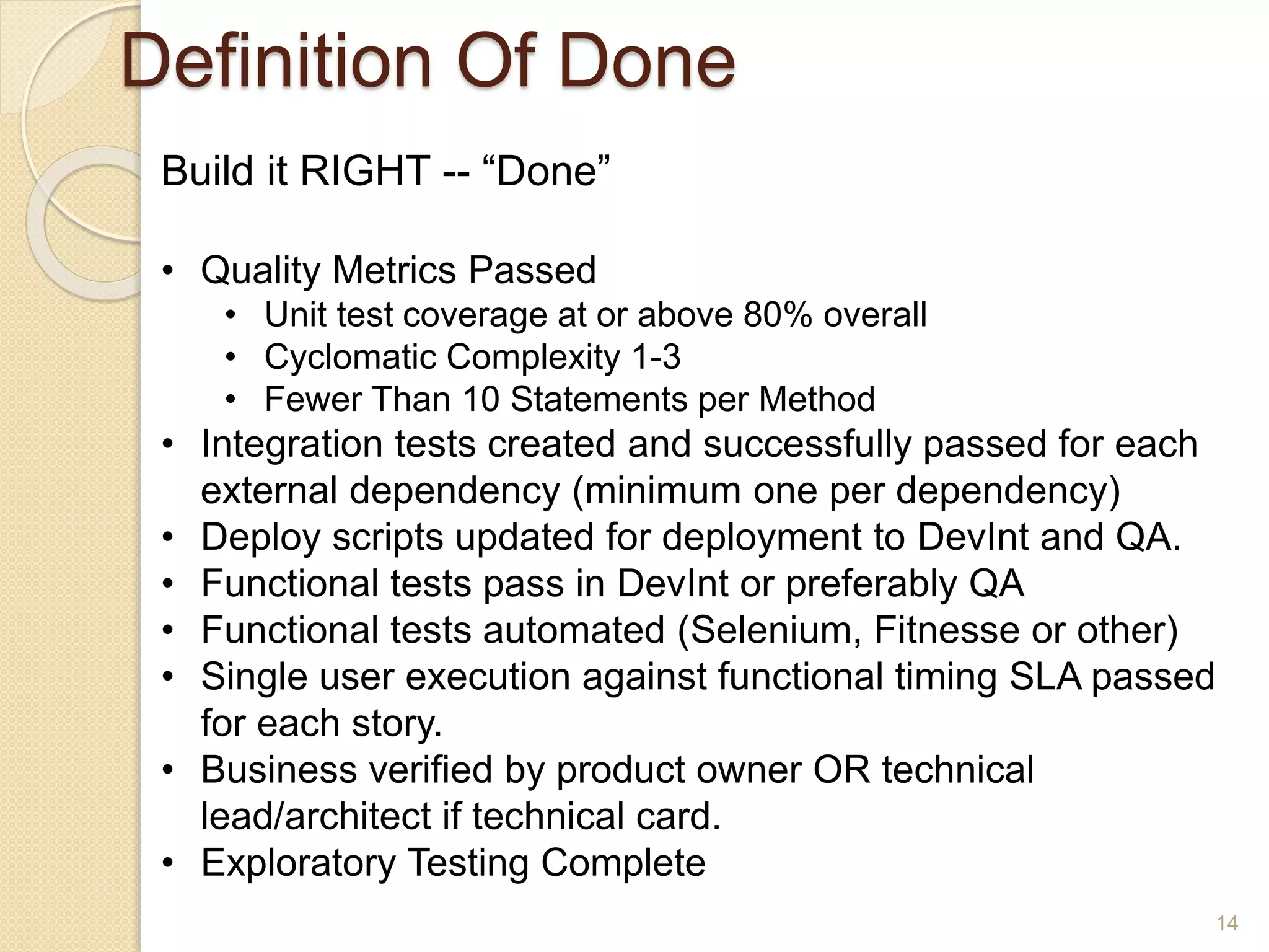 Definition Of Done
14
Build it RIGHT -- “Done”
• Quality Metrics Passed
• Unit test coverage at or above 80% overall
• Cyclomatic Complexity 1-3
• Fewer Than 10 Statements per Method
• Integration tests created and successfully passed for each
external dependency (minimum one per dependency)
• Deploy scripts updated for deployment to DevInt and QA.
• Functional tests pass in DevInt or preferably QA
• Functional tests automated (Selenium, Fitnesse or other)
• Single user execution against functional timing SLA passed
for each story.
• Business verified by product owner OR technical
lead/architect if technical card.
• Exploratory Testing Complete
 