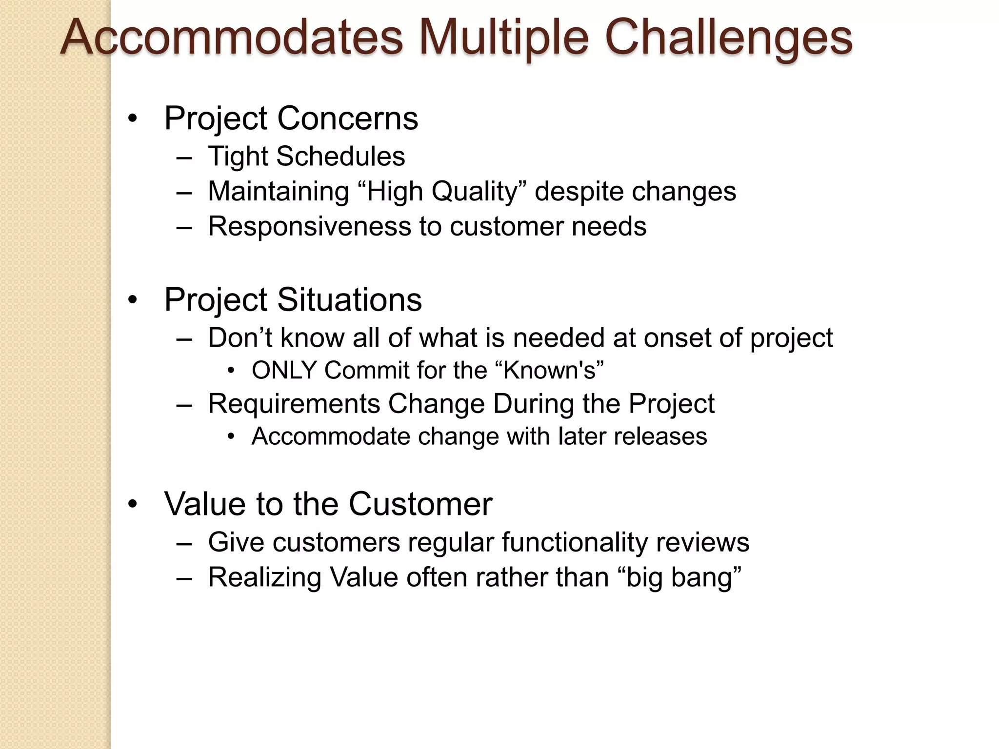 • Project Concerns
– Tight Schedules
– Maintaining “High Quality” despite changes
– Responsiveness to customer needs
• Project Situations
– Don’t know all of what is needed at onset of project
• ONLY Commit for the “Known's”
– Requirements Change During the Project
• Accommodate change with later releases
• Value to the Customer
– Give customers regular functionality reviews
– Realizing Value often rather than “big bang”
Accommodates Multiple Challenges
 