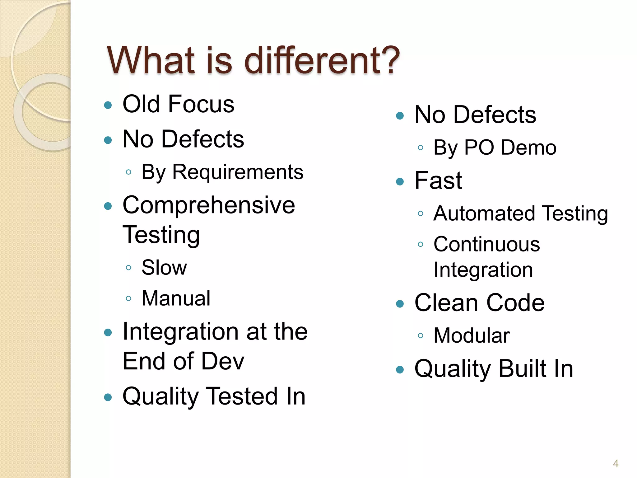 What is different?
4
 Old Focus
 No Defects
◦ By Requirements
 Comprehensive
Testing
◦ Slow
◦ Manual
 Integration at the
End of Dev
 Quality Tested In
 No Defects
◦ By PO Demo
 Fast
◦ Automated Testing
◦ Continuous
Integration
 Clean Code
◦ Modular
 Quality Built In
 