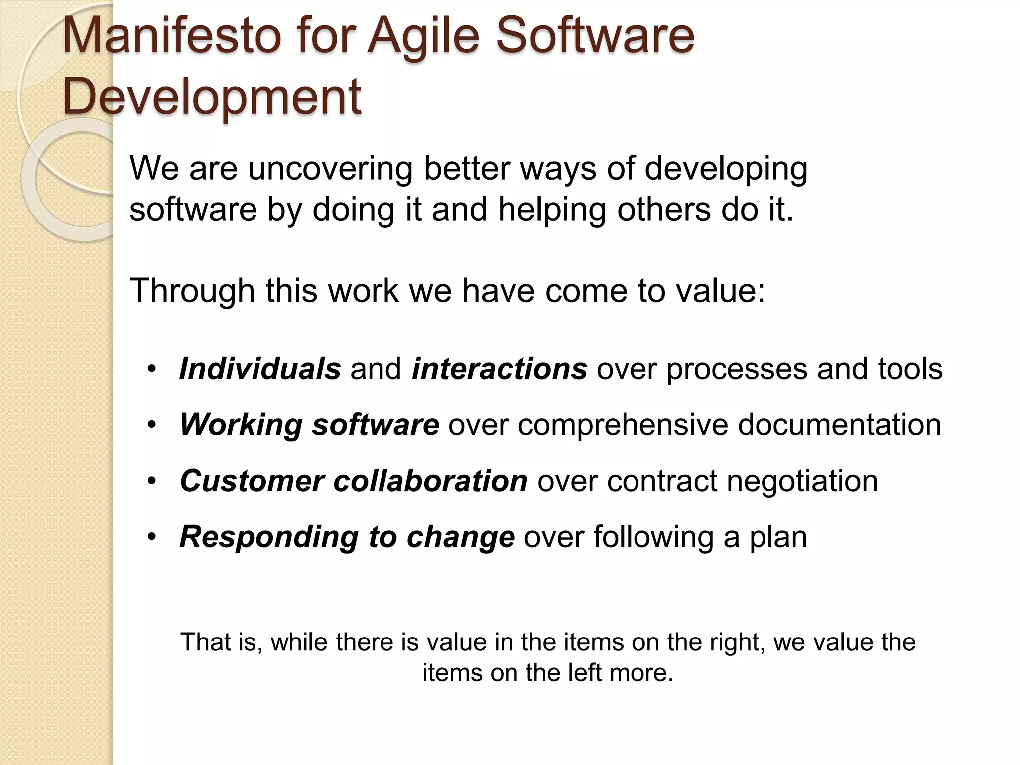Manifesto for Agile Software
Development
We are uncovering better ways of developing
software by doing it and helping others do it.
Through this work we have come to value:
• Individuals and interactions over processes and tools
• Working software over comprehensive documentation
• Customer collaboration over contract negotiation
• Responding to change over following a plan
That is, while there is value in the items on the right, we value the
items on the left more.
 