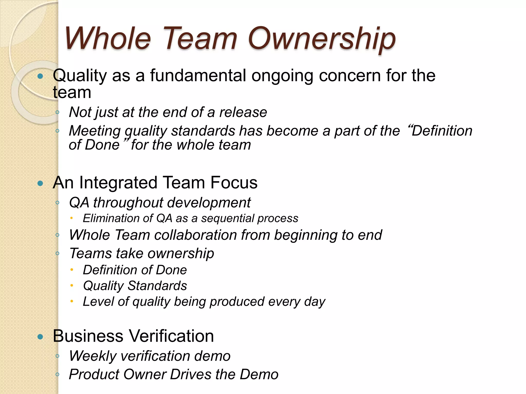 Whole Team Ownership
 Quality as a fundamental ongoing concern for the
team
◦ Not just at the end of a release
◦ Meeting quality standards has become a part of the “Definition
of Done” for the whole team
 An Integrated Team Focus
◦ QA throughout development
 Elimination of QA as a sequential process
◦ Whole Team collaboration from beginning to end
◦ Teams take ownership
 Definition of Done
 Quality Standards
 Level of quality being produced every day
 Business Verification
◦ Weekly verification demo
◦ Product Owner Drives the Demo
 