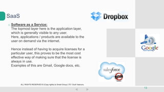 o Software as a Service:
The topmost layer here is the application layer,
which is generally visible to any user.
Here, applications / products are available to the
user on demand via the internet.
Hence instead of having to acquire licenses for a
particular user, this proves to be the most cost
effective way of making sure that the license is
always in use.
Examples of this are Gmail, Google docs, etc.
SaaS
13
ALL RIGHTS RESERVED © (Copy rights) to Smart Group LTD  Dudi Vaanunu
 