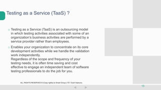 o Testing as a Service (TaaS) is an outsourcing model
in which testing activities associated with some of an
organization’s business activities are performed by a
service provider rather than employees.
o Enables your organization to concentrate on its core
development activities while we handle the validation
work independently.
Regardless of the scope and frequency of your
testing needs, it is often time saving and cost
effective to engage an independent team of software
testing professionals to do the job for you.
Testing as a Service (TaaS) ?
15
ALL RIGHTS RESERVED © (Copy rights) to Smart Group LTD  Dudi Vaanunu
 