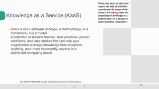 o KaaS is not a software package, a methodology, or a
framework– it is a model.
A collection of lessons learned, best practices, proven
workflows, and case studies that can help your
organization leverage knowledge from anywhere,
anything, and (more importantly) anyone in a
distributed computing model.
Knowledge as a Service (KaaS)
16
ALL RIGHTS RESERVED © (Copy rights) to Smart Group LTD  Dudi Vaanunu
 