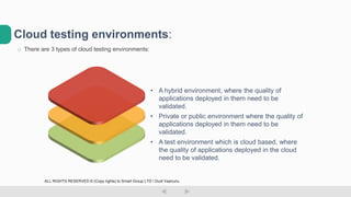 o There are 3 types of cloud testing environments:
Cloud testing environments:
• A test environment which is cloud based, where
the quality of applications deployed in the cloud
need to be validated.
• Private or public environment where the quality of
applications deployed in them need to be
validated.
• A hybrid environment, where the quality of
applications deployed in them need to be
validated.
ALL RIGHTS RESERVED © (Copy rights) to Smart Group LTD  Dudi Vaanunu
 