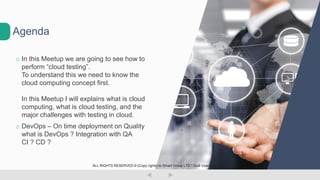 o In this Meetup we are going to see how to
perform “cloud testing”.
To understand this we need to know the
cloud computing concept first.
In this Meetup I will explains what is cloud
computing, what is cloud testing, and the
major challenges with testing in cloud.
o DevOps – On time deployment on Quality
what is DevOps ? Integration with QA
CI ? CD ?
Agenda
ALL RIGHTS RESERVED © (Copy rights) to Smart Group LTD  Dudi Vaanunu
 