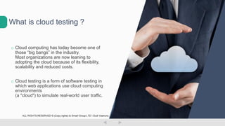 o Cloud computing has today become one of
those “big bangs” in the industry.
Most organizations are now leaning to
adopting the cloud because of its flexibility,
scalability and reduced costs.
o Cloud testing is a form of software testing in
which web applications use cloud computing
environments
(a "cloud") to simulate real-world user traffic.
What is cloud testing ?
ALL RIGHTS RESERVED © (Copy rights) to Smart Group LTD  Dudi Vaanunu
 