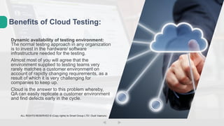 Dynamic availability of testing environment:
The normal testing approach in any organization
is to invest in the hardware/ software
infrastructure needed for the testing.
Almost most of you will agree that the
environment supplied to testing teams very
rarely matches a customer environment on
account of rapidly changing requirements, as a
result of which it is very challenging for
companies to keep up.
Cloud is the answer to this problem whereby,
QA can easily replicate a customer environment
and find defects early in the cycle.
Benefits of Cloud Testing:
ALL RIGHTS RESERVED © (Copy rights) to Smart Group LTD  Dudi Vaanunu
 