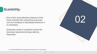 o One of the most attractive features of the
cloud whereby the computing resources
can be increased or decreased wherever it
is necessary.
Extremely useful in situations where the
business requirements keep altering
frequently.
Scalability:
02
ALL RIGHTS RESERVED © (Copy rights) to Smart Group LTD  Dudi Vaanunu
 