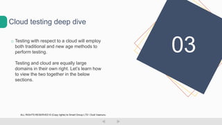o Testing with respect to a cloud will employ
both traditional and new age methods to
perform testing.
Testing and cloud are equally large
domains in their own right. Let’s learn how
to view the two together in the below
sections.
Cloud testing deep dive
03
ALL RIGHTS RESERVED © (Copy rights) to Smart Group LTD  Dudi Vaanunu
 