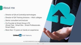 o Director of QA at ControlUp technologies
o Director of QA Training divisions – Hitch colleges
o Senior consultant and lecturer
o Co-Founder at Smart Group LTD
(Smart Test , Smart Dev , Smart Professionals ,
Smart Sites)
o More then 13 years on hands-on experience
Dudi Vaanunu
About me
ALL RIGHTS RESERVED © (Copy rights) to Smart Group LTD  Dudi Vaanunu
 