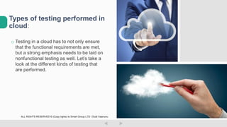 o Testing in a cloud has to not only ensure
that the functional requirements are met,
but a strong emphasis needs to be laid on
nonfunctional testing as well. Let’s take a
look at the different kinds of testing that
are performed.
Types of testing performed in
cloud:
ALL RIGHTS RESERVED © (Copy rights) to Smart Group LTD  Dudi Vaanunu
 