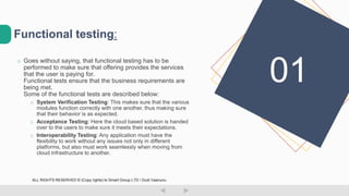 o Goes without saying, that functional testing has to be
performed to make sure that offering provides the services
that the user is paying for.
Functional tests ensure that the business requirements are
being met.
Some of the functional tests are described below:
o System Verification Testing: This makes sure that the various
modules function correctly with one another, thus making sure
that their behavior is as expected.
o Acceptance Testing: Here the cloud based solution is handed
over to the users to make sure it meets their expectations.
o Interoperability Testing: Any application must have the
flexibility to work without any issues not only in different
platforms, but also must work seamlessly when moving from
cloud infrastructure to another.
Functional testing:
01
ALL RIGHTS RESERVED © (Copy rights) to Smart Group LTD  Dudi Vaanunu
 