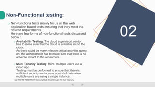 o Non-functional tests mainly focus on the web
application based tests ensuring that they meet the
desired requirements.
Here are few forms of non-functional tests discussed
below :
o Availability Testing: The cloud supervisor/ vendor
has to make sure that the cloud is available round the
clock.
As there could be many mission critical activities going
on, the administrator has to make sure that there is no
adverse impact to the consumers
o Multi Tenancy Testing: Here, multiple users use a
cloud app.
Testing must be performed to ensure that there is
sufficient security and access control of data when
multiple users are using a single instance.
Non-Functional testing:
02
ALL RIGHTS RESERVED © (Copy rights) to Smart Group LTD  Dudi Vaanunu
 