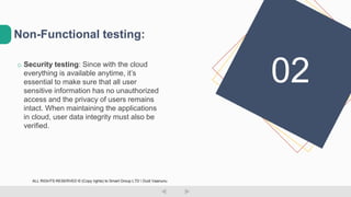 o Security testing: Since with the cloud
everything is available anytime, it’s
essential to make sure that all user
sensitive information has no unauthorized
access and the privacy of users remains
intact. When maintaining the applications
in cloud, user data integrity must also be
verified.
Non-Functional testing:
02
ALL RIGHTS RESERVED © (Copy rights) to Smart Group LTD  Dudi Vaanunu
 