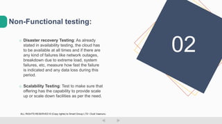 o Disaster recovery Testing: As already
stated in availability testing, the cloud has
to be available at all times and if there are
any kind of failures like network outages,
breakdown due to extreme load, system
failures, etc, measure how fast the failure
is indicated and any data loss during this
period.
o Scalability Testing: Test to make sure that
offering has the capability to provide scale
up or scale down facilities as per the need.
Non-Functional testing:
02
ALL RIGHTS RESERVED © (Copy rights) to Smart Group LTD  Dudi Vaanunu
 