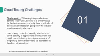 o Challenge #1 : With everything available on
demand to any user, security is a primary issue
for the businesses as currently there is still a lot of
discussion and research going on in the industry
to set up security standards.
User privacy protection, security standards on
cloud, security of applications running within the
cloud, security testing techniques are some of
the primary issues that need to be addressed in
the cloud infrastructure.
Cloud Testing Challenges
01
ALL RIGHTS RESERVED © (Copy rights) to Smart Group LTD  Dudi Vaanunu
 