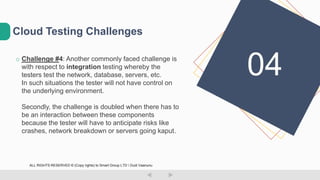 o Challenge #4: Another commonly faced challenge is
with respect to integration testing whereby the
testers test the network, database, servers, etc.
In such situations the tester will not have control on
the underlying environment.
Secondly, the challenge is doubled when there has to
be an interaction between these components
because the tester will have to anticipate risks like
crashes, network breakdown or servers going kaput.
Cloud Testing Challenges
04
ALL RIGHTS RESERVED © (Copy rights) to Smart Group LTD  Dudi Vaanunu
 