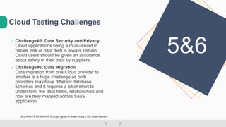 o Challenge#5: Data Security and Privacy
Cloud applications being a multi-tenant in
nature, risk of data theft is always remain.
Cloud users should be given an assurance
about safety of their data by suppliers.
o Challenge#6: Data Migration
Data migration from one Cloud provider to
another is a huge challenge as both
providers may have different database
schemas and it requires a lot of effort to
understand the data fields, relationships and
how are they mapped across SaaS
application
Cloud Testing Challenges
5&6
ALL RIGHTS RESERVED © (Copy rights) to Smart Group LTD  Dudi Vaanunu
 