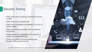 o Only authorized customer should get access
to data
o Data must be encrypted well
o Data must be deleted completely if it is not in
use by client
o Data should be accessible with insufficient
encryption
o Administration on suppliers end should not
access the customers data
o Check for various security settings like
firewall, VPN, Anti-virus etc.
Security Testing
ALL RIGHTS RESERVED © (Copy rights) to Smart Group LTD  Dudi Vaanunu
 