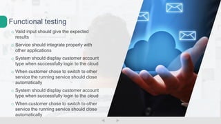 o Valid input should give the expected
results
o Service should integrate properly with
other applications
o System should display customer account
type when successfully login to the cloud
o When customer chose to switch to other
service the running service should close
automatically
o System should display customer account
type when successfully login to the cloud
o When customer chose to switch to other
service the running service should close
automatically
Functional testing
 