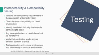 o Validate the compatibility requirements of
the application under test system
o Check browser compatibility on cloud
environment
o Identify the defect that might arise while
connecting to cloud
o Any incomplete data on cloud should not
be transferred
o Verify that application works across
different platform of cloud
o Test application on in-house environment
and then deploy it on cloud environment
Interoperability & Compatibility
Testing
Testing
ALL RIGHTS RESERVED © (Copy rights) to Smart Group LTD  Dudi Vaanunu
 