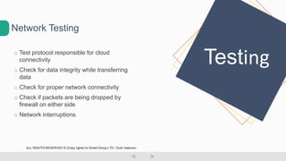 o Test protocol responsible for cloud
connectivity
o Check for data integrity while transferring
data
o Check for proper network connectivity
o Check if packets are being dropped by
firewall on either side
o Network interruptions
Network Testing
Testing
ALL RIGHTS RESERVED © (Copy rights) to Smart Group LTD  Dudi Vaanunu
 