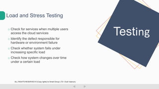 o Check for services when multiple users
access the cloud services
o Identify the defect responsible for
hardware or environment failure
o Check whether system fails under
increasing specific load
o Check how system changes over time
under a certain load
Load and Stress Testing
Testing
ALL RIGHTS RESERVED © (Copy rights) to Smart Group LTD  Dudi Vaanunu
 