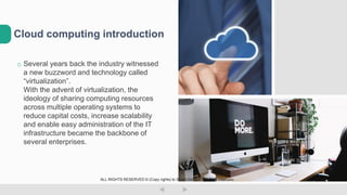 o Several years back the industry witnessed
a new buzzword and technology called
“virtualization”.
With the advent of virtualization, the
ideology of sharing computing resources
across multiple operating systems to
reduce capital costs, increase scalability
and enable easy administration of the IT
infrastructure became the backbone of
several enterprises.
Cloud computing introduction
ALL RIGHTS RESERVED © (Copy rights) to Smart Group LTD  Dudi Vaanunu
 