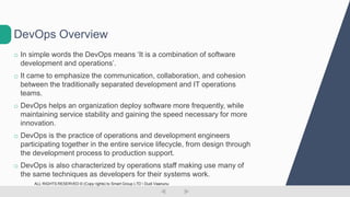 o In simple words the DevOps means ‘It is a combination of software
development and operations’.
o It came to emphasize the communication, collaboration, and cohesion
between the traditionally separated development and IT operations
teams.
o DevOps helps an organization deploy software more frequently, while
maintaining service stability and gaining the speed necessary for more
innovation.
o DevOps is the practice of operations and development engineers
participating together in the entire service lifecycle, from design through
the development process to production support.
o DevOps is also characterized by operations staff making use many of
the same techniques as developers for their systems work.
DevOps Overview
ALL RIGHTS RESERVED © (Copy rights) to Smart Group LTD  Dudi Vaanunu
 