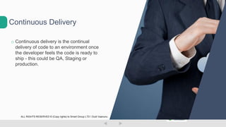 o Continuous delivery is the continual
delivery of code to an environment once
the developer feels the code is ready to
ship - this could be QA, Staging or
production.
Continuous Delivery
ALL RIGHTS RESERVED © (Copy rights) to Smart Group LTD  Dudi Vaanunu
 