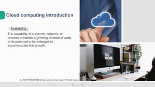 o Scalability :
The capability of a system, network, or
process to handle a growing amount of work,
or its potential to be enlarged to
accommodate that growth.
Cloud computing introduction
ALL RIGHTS RESERVED © (Copy rights) to Smart Group LTD  Dudi Vaanunu
 