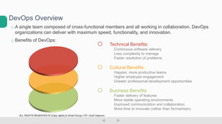 o A single team composed of cross-functional members and all working in collaboration, DevOps
organizations can deliver with maximum speed, functionality, and innovation.
o Benefits of DevOps:
DevOps Overview
o Technical Benefits:
Continuous software delivery
Less complexity to manage
Faster resolution of problems
o Cultural Benefits:
Happier, more productive teams
Higher employee engagement
Greater professional development opportunities
o Business Benefits:
Faster delivery of features
More stable operating environments
Improved communication and collaboration
More time to innovate (rather than fix/maintain)
ALL RIGHTS RESERVED © (Copy rights) to Smart Group LTD  Dudi Vaanunu
 