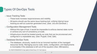 o Issue Tracking Tools:
o These tools increase responsiveness and visibility.
o All teams should use the same issue tracking tool, unifying internal issue
tracking as well as customer generated ones. (See: Jira and ZenDesk ).
o Configuration Management Tools:
o Without this type of tool, it would be impossible to enforce desired state norms
or achieve any sort of consistency at scale.
o Infrastructure should be treated exactly as code that can be provisioned and
configured in a repeatable way. (See: Puppet, Chef, Salt).
o Database DevOps Tools:
o The database, obviously, needs to be an honored member of the managed
resources family. Managing source code, tasks, configuration, and deployments
is incomplete if the database is left out of the equation.(See: DBmaestro)
Types Of DevOps Tools
ALL RIGHTS RESERVED © (Copy rights) to Smart Group LTD  Dudi Vaanunu
 