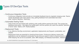 o Continuous Integration Tools:
o Continuous integration tools provide an immediate feedback loop by regularly merging code. Teams
merge developed code many times a day, getting feedback from automated test tools.
(See: Jenkins, Bamboo, TeamCity).
o Automated Testing Tools:
o Tools of this sort are tasked with verifying code quality before passing the build. The quicker the
feedback loop works – the higher the quality gets, and the quicker you reach the desired "definition
of done".(See: Telerik, QTP, TestComplete)
o Deployment Tools:
o In an effective DevOps environment, application deployments are frequent, predictable, and
reliable.
o Deployment tools are essential to checking those boxes. Continuous delivery means that
applications can be released to production at any time you want in order to improve time to market,
while keeping risk as low as possible. (See: IBM uDeploy, CA Release Automation, XebiaLabs)
Types Of DevOps Tools
ALL RIGHTS RESERVED © (Copy rights) to Smart Group LTD  Dudi Vaanunu
 