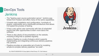 Jenkins
o The "leading open source automation server," Jenkins was
forked from Hudson and offers many of the same capabilities.
o It boasts easy installation and configuration, hundreds of
plugins, extensibility and a distributed architecture that allows
it to speed the process of testing.
o It has a very active user community with lots of scheduled
events that offer opportunities to learn more about the
software.
o There is also plenty of documentation on the website,
including a blog that is updated regularly.
o Jenkins Pipeline is a suite of plugins which supports
implementing and integrating continuous delivery pipelines
into Jenkins.
o Pipeline provides an extensible set of tools for modeling
simple-to-complex delivery pipelines "as code".
DevOps Tools
ALL RIGHTS RESERVED © (Copy rights) to Smart Group LTD  Dudi Vaanunu
 