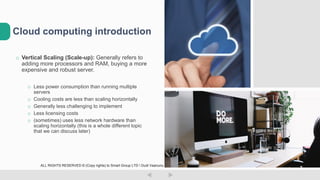 o Vertical Scaling (Scale-up): Generally refers to
adding more processors and RAM, buying a more
expensive and robust server.
o Less power consumption than running multiple
servers
o Cooling costs are less than scaling horizontally
o Generally less challenging to implement
o Less licensing costs
o (sometimes) uses less network hardware than
scaling horizontally (this is a whole different topic
that we can discuss later)
Cloud computing introduction
ALL RIGHTS RESERVED © (Copy rights) to Smart Group LTD  Dudi Vaanunu
 