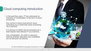 o In the past few years, IT has witnessed an
evolution of virtualization in the form of cloud
computing.
Any novice to cloud must picture cloud
computing as a model that views everything
“As a Service”.
It is obvious to define cloud computing as a
total solution that delivers IT as a Service.
Like virtualization, its motto is resource
sharing whereby allocation and availability
are on demand via Internet.
Cloud computing introduction
ALL RIGHTS RESERVED © (Copy rights) to Smart Group LTD  Dudi Vaanunu
 